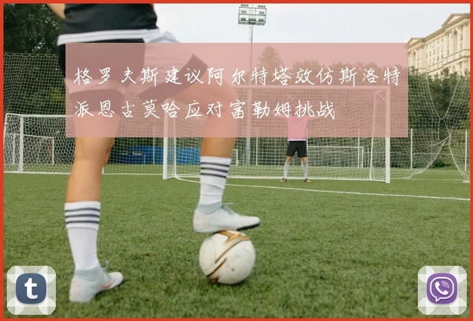 格罗夫斯建议阿尔特塔效仿斯洛特派恩古莫哈应对富勒姆挑战