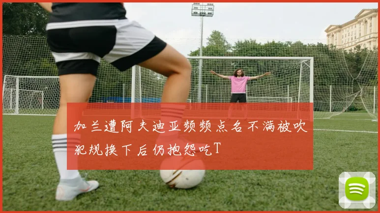 加兰遭阿夫迪亚频频点名不满被吹犯规换下后仍抱怨吃T