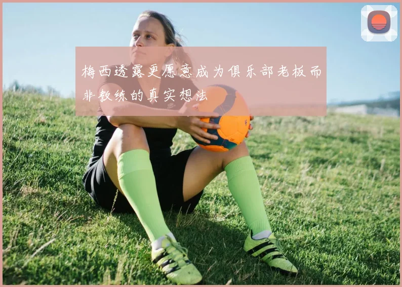梅西透露更愿意成为俱乐部老板而非教练的真实想法