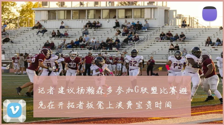 记者建议杨瀚森多参加G联盟比赛避免在开拓者板凳上浪费宝贵时间