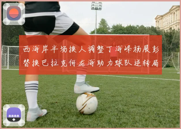 西海岸半场换人调整丁海峰杨展彭替换巴拉克何龙海助力球队逆转局势