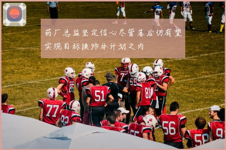 药厂总监坚定信心尽管落后仍有望实现目标换帅非计划之内