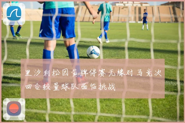 里沙利松因黄牌停赛无缘对马竞次回合较量球队面临挑战