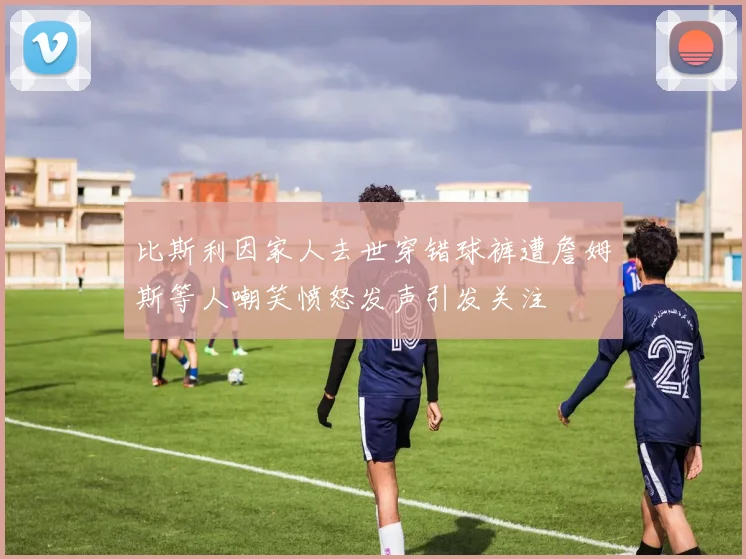 比斯利因家人去世穿错球裤遭詹姆斯等人嘲笑愤怒发声引发关注