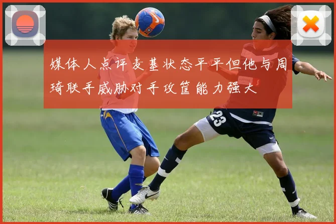 媒体人点评麦基状态平平但他与周琦联手威胁对手攻筐能力强大