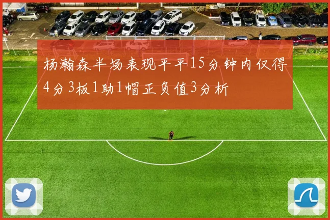 杨瀚森半场表现平平15分钟内仅得4分3板1助1帽正负值3分析
