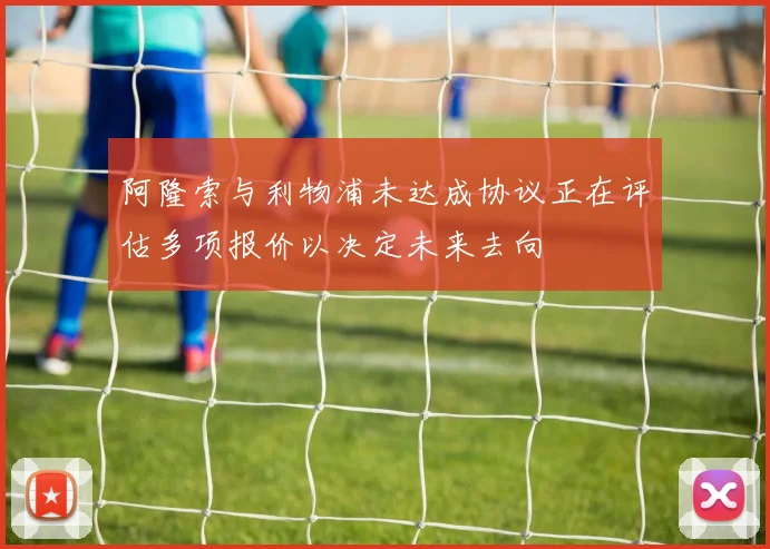 阿隆索与利物浦未达成协议正在评估多项报价以决定未来去向