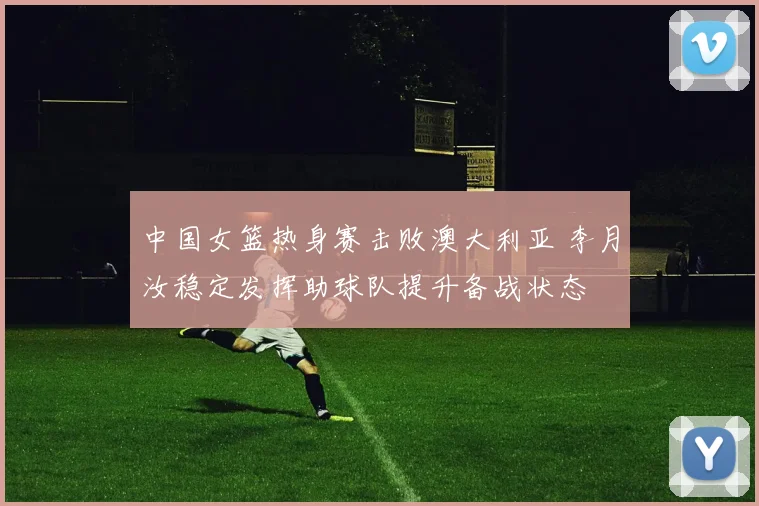 中国女篮热身赛击败澳大利亚 李月汝稳定发挥助球队提升备战状态