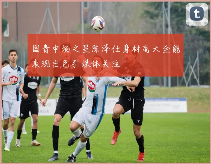 国青中场之星陈泽仕身材高大全能表现出色引媒体关注