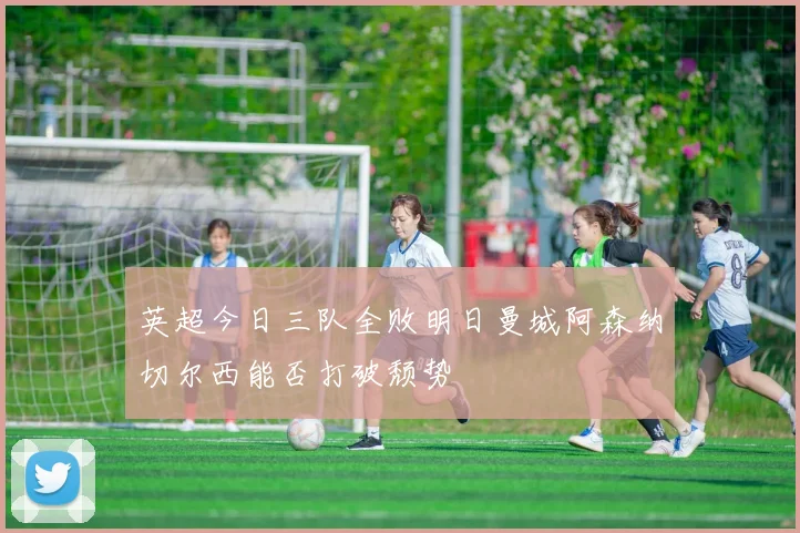 英超今日三队全败明日曼城阿森纳切尔西能否打破颓势