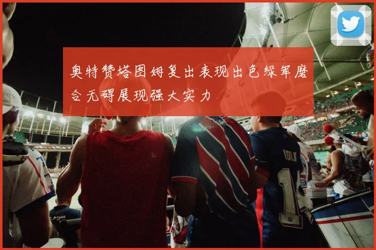 奥特赞塔图姆复出表现出色绿军磨合无碍展现强大实力