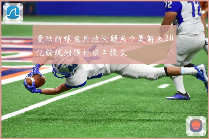 曼联新球场用地问题或今夏解决20亿镑规划预计明年提交