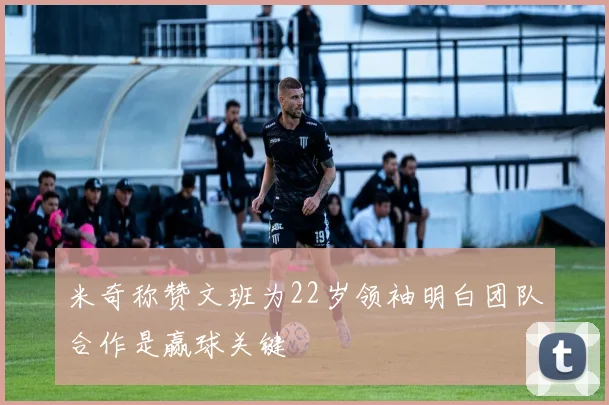 米奇称赞文班为22岁领袖明白团队合作是赢球关键