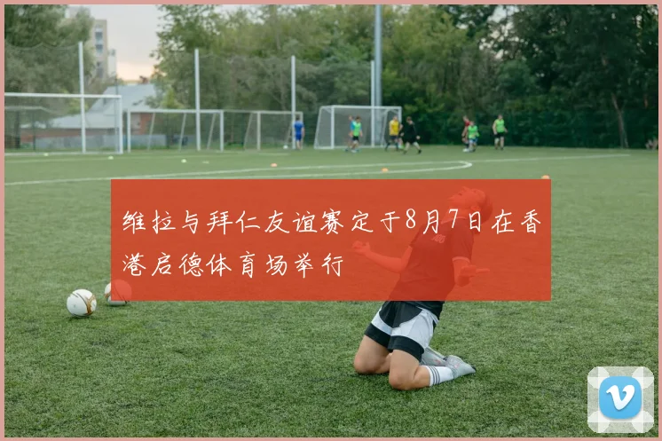 维拉与拜仁友谊赛定于8月7日在香港启德体育场举行