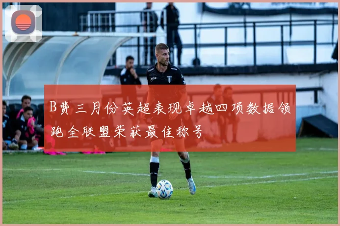B费三月份英超表现卓越四项数据领跑全联盟荣获最佳称号