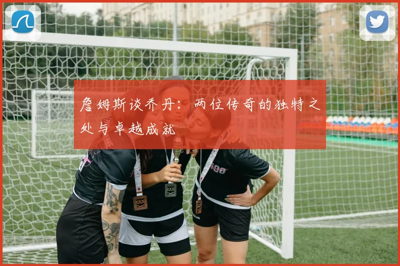 詹姆斯谈乔丹：两位传奇的独特之处与卓越成就