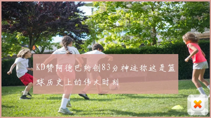 KD赞阿德巴约创83分神迹称这是篮球历史上的伟大时刻