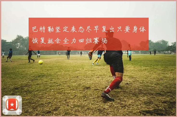巴特勒坚定表态尽早复出只要身体恢复就会全力回归赛场