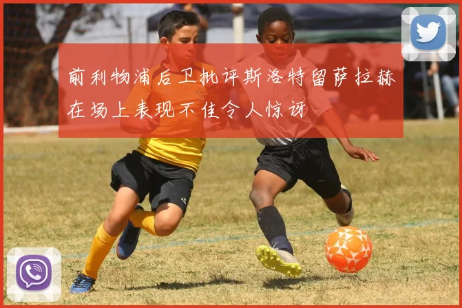 前利物浦后卫批评斯洛特留萨拉赫在场上表现不佳令人惊讶