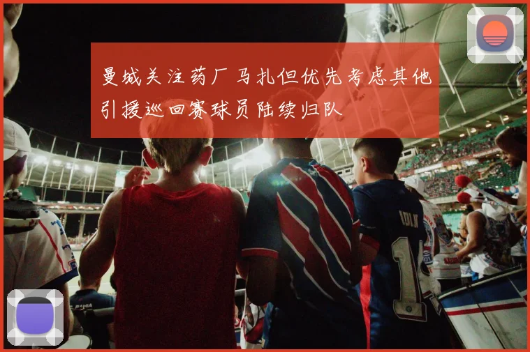 曼城关注药厂马扎但优先考虑其他引援巡回赛球员陆续归队
