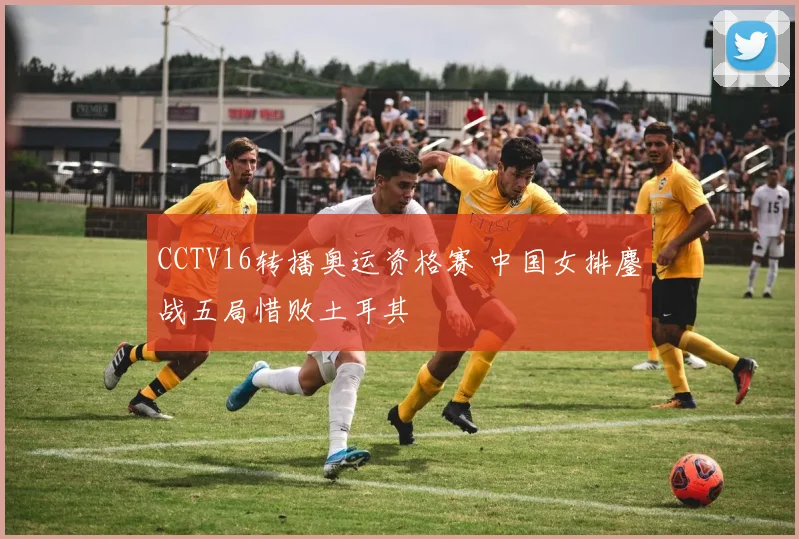 CCTV16转播奥运资格赛 中国女排鏖战五局惜败土耳其