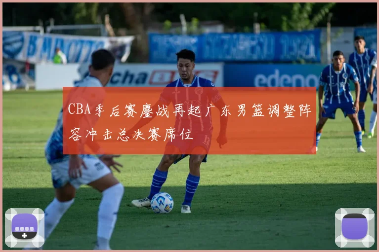 CBA季后赛鏖战再起广东男篮调整阵容冲击总决赛席位