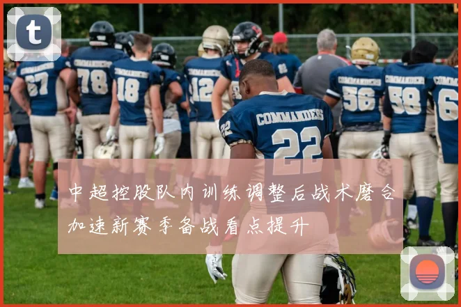 中超控股队内训练调整后战术磨合加速新赛季备战看点提升