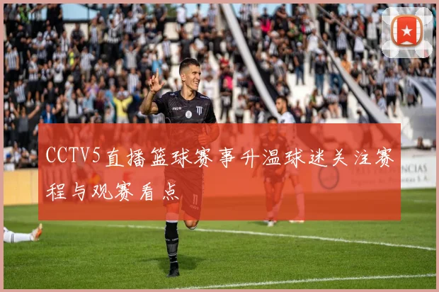 CCTV5直播篮球赛事升温球迷关注赛程与观赛看点