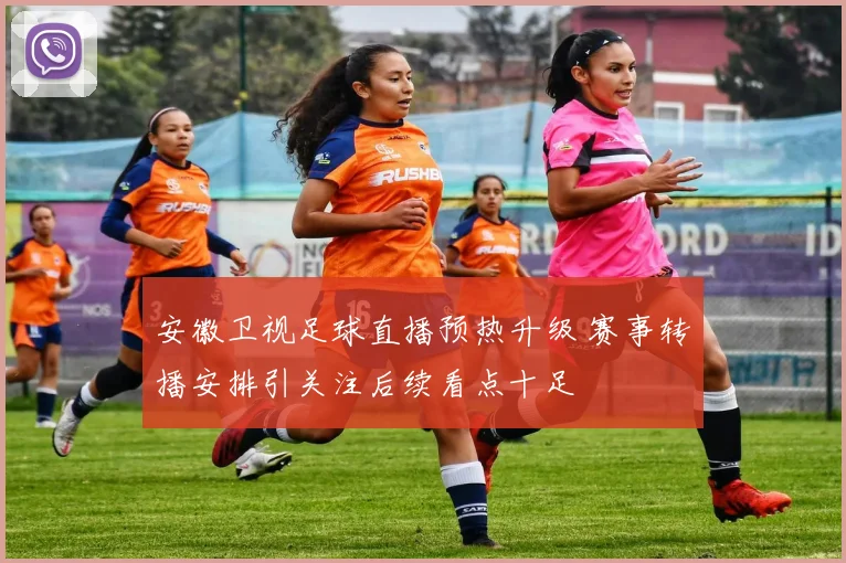 安徽卫视足球直播预热升级 赛事转播安排引关注后续看点十足