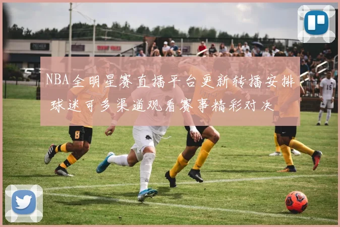 NBA全明星赛直播平台更新转播安排 球迷可多渠道观看赛事精彩对决