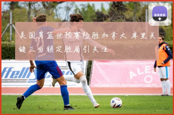 美国男篮世预赛险胜加拿大 库里关键三分锁定胜局引关注