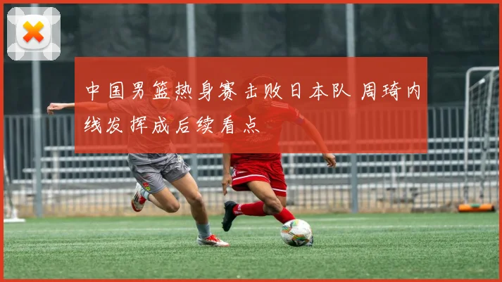 中国男篮热身赛击败日本队 周琦内线发挥成后续看点
